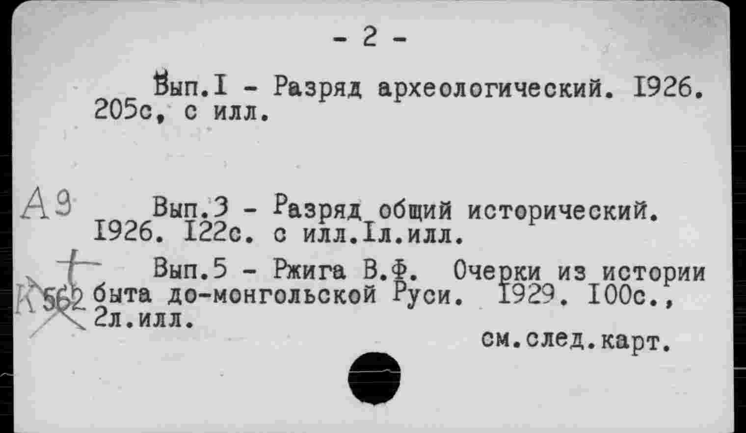 ﻿- 2 -
Öbin.I - Разряд археологический. 1926. 205с, с илл.
A3 Вып.З - Разряд общий исторический. 1926. 122с. с илл.1л.илл.
Вып.5 - Ржига В.Ф. Очерки из истории х'5А^быта до-монгольской Руси. 1929. 100с., X2л.илл.
см.след.карт.